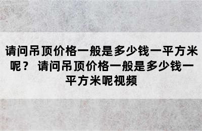 请问吊顶价格一般是多少钱一平方米呢？ 请问吊顶价格一般是多少钱一平方米呢视频